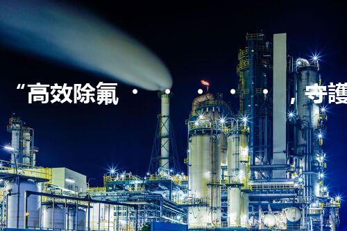 “高效除氟，守護(hù)碧水藍(lán)天——廢水中氟離子處理新篇章”